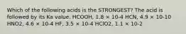 Which of the following acids is the STRONGEST? The acid is followed by its Ka value. HCOOH, 1.8 × 10-4 HCN, 4.9 × 10-10 HNO2, 4.6 × 10-4 HF, 3.5 × 10-4 HClO2, 1.1 × 10-2