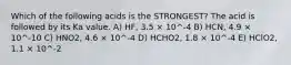 Which of the following acids is the STRONGEST? The acid is followed by its Ka value. A) HF, 3.5 × 10^-4 B) HCN, 4.9 × 10^-10 C) HNO2, 4.6 × 10^-4 D) HCHO2, 1.8 × 10^-4 E) HClO2, 1.1 × 10^-2