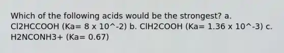 Which of the following acids would be the strongest? a. Cl2HCCOOH (Ka= 8 x 10^-2) b. ClH2COOH (Ka= 1.36 x 10^-3) c. H2NCONH3+ (Ka= 0.67)