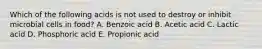 Which of the following acids is not used to destroy or inhibit microbial cells in food? A. Benzoic acid B. Acetic acid C. Lactic acid D. Phosphoric acid E. Propionic acid