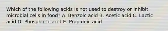 Which of the following acids is not used to destroy or inhibit microbial cells in food? A. Benzoic acid B. Acetic acid C. Lactic acid D. Phosphoric acid E. Propionic acid