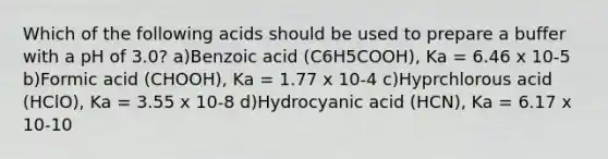 Which of the following acids should be used to prepare a buffer with a pH of 3.0? a)Benzoic acid (C6H5COOH), Ka = 6.46 x 10-5 b)Formic acid (CHOOH), Ka = 1.77 x 10-4 c)Hyprchlorous acid (HClO), Ka = 3.55 x 10-8 d)Hydrocyanic acid (HCN), Ka = 6.17 x 10-10