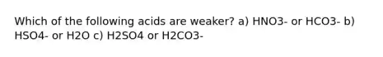 Which of the following acids are weaker? a) HNO3- or HCO3- b) HSO4- or H2O c) H2SO4 or H2CO3-