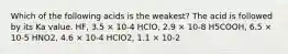 Which of the following acids is the weakest? The acid is followed by its Ka value. HF, 3.5 × 10-4 HClO, 2.9 × 10-8 H5COOH, 6.5 × 10-5 HNO2, 4.6 × 10-4 HClO2, 1.1 × 10-2