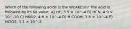 Which of the following acids is the WEAKEST? The acid is followed by its Ka value. A) HF, 3.5 × 10^-4 B) HCN, 4.9 × 10^-10 C) HNO2, 4.6 × 10^-4 D) H COOH, 1.8 × 10^-4 E) HClO2, 1.1 × 10^-2