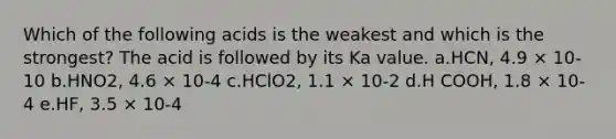 Which of the following acids is the weakest and which is the strongest? The acid is followed by its Ka value. a.HCN, 4.9 × 10-10 b.HNO2, 4.6 × 10-4 c.HClO2, 1.1 × 10-2 d.H COOH, 1.8 × 10-4 e.HF, 3.5 × 10-4