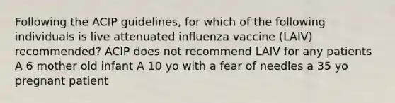 Following the ACIP guidelines, for which of the following individuals is live attenuated influenza vaccine (LAIV) recommended? ACIP does not recommend LAIV for any patients A 6 mother old infant A 10 yo with a fear of needles a 35 yo pregnant patient