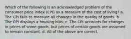 Which of the following is an acknowledged problem of the consumer price index (CPI) as a measure of the cost of living? a. The CPI fails to measure all changes in the quality of goods. b. The CPI displays a housing bias. c. The CPI accounts for changes in prices of some goods, but prices of certain goods are assumed to remain constant. d. All of the above are correct.