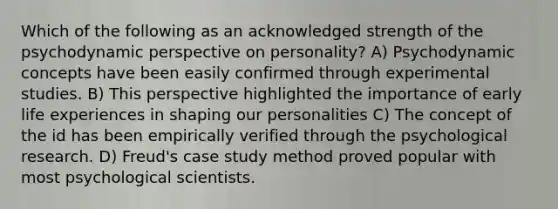 Which of the following as an acknowledged strength of the psychodynamic perspective on personality? A) Psychodynamic concepts have been easily confirmed through experimental studies. B) This perspective highlighted the importance of early life experiences in shaping our personalities C) The concept of the id has been empirically verified through the psychological research. D) Freud's case study method proved popular with most psychological scientists.