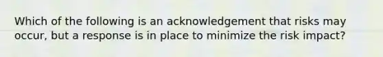 Which of the following is an acknowledgement that risks may occur, but a response is in place to minimize the risk impact?