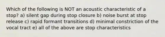 Which of the following is NOT an acoustic characteristic of a stop? a) silent gap during stop closure b) noise burst at stop release c) rapid formant transitions d) minimal constriction of the vocal tract e) all of the above are stop characteristics