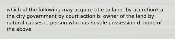 which of the following may acquire title to land .by accretion? a. the city government by court action b. owner of the land by natural causes c. person who has hostile possession d. none of the above