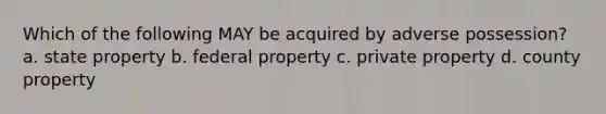 Which of the following MAY be acquired by adverse possession? a. state property b. federal property c. private property d. county property