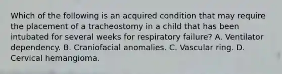 Which of the following is an acquired condition that may require the placement of a tracheostomy in a child that has been intubated for several weeks for respiratory failure? A. Ventilator dependency. B. Craniofacial anomalies. C. Vascular ring. D. Cervical hemangioma.