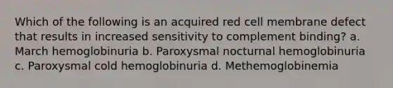 Which of the following is an acquired red cell membrane defect that results in increased sensitivity to complement binding? a. March hemoglobinuria b. Paroxysmal nocturnal hemoglobinuria c. Paroxysmal cold hemoglobinuria d. Methemoglobinemia