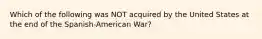 Which of the following was NOT acquired by the United States at the end of the Spanish-American War?