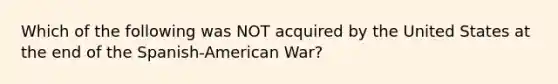 Which of the following was NOT acquired by the United States at the end of the Spanish-American War?