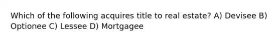 Which of the following acquires title to real estate? A) Devisee B) Optionee C) Lessee D) Mortgagee