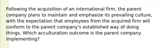 Following the acquisition of an international firm, the parent company plans to maintain and emphasize its prevailing culture, with the expectation that employees from the acquired firm will conform to the parent company's established way of doing things. Which acculturation outcome is the parent company implementing?