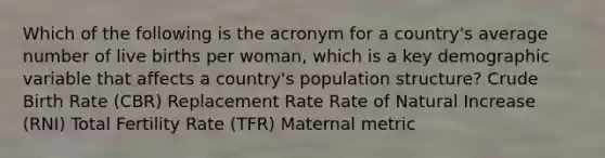 Which of the following is the acronym for a country's average number of live births per woman, which is a key demographic variable that affects a country's population structure? Crude Birth Rate (CBR) Replacement Rate Rate of Natural Increase (RNI) Total Fertility Rate (TFR) Maternal metric