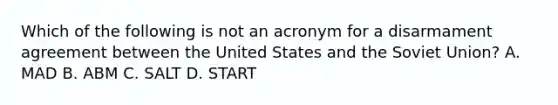 Which of the following is not an acronym for a disarmament agreement between the United States and the Soviet Union? A. MAD B. ABM C. SALT D. START