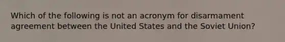 Which of the following is not an acronym for disarmament agreement between the United States and the <a href='https://www.questionai.com/knowledge/kmhoGLx3kx-soviet-union' class='anchor-knowledge'>soviet union</a>?