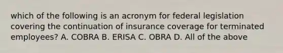 which of the following is an acronym for federal legislation covering the continuation of insurance coverage for terminated employees? A. COBRA B. ERISA C. OBRA D. All of the above