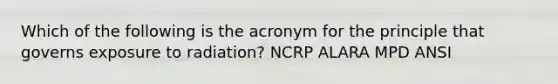 Which of the following is the acronym for the principle that governs exposure to radiation? NCRP ALARA MPD ANSI