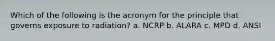 Which of the following is the acronym for the principle that governs exposure to radiation? a. NCRP b. ALARA c. MPD d. ANSI