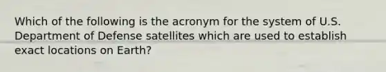 Which of the following is the acronym for the system of U.S. Department of Defense satellites which are used to establish exact locations on Earth?