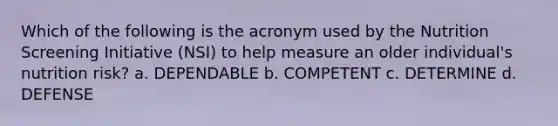 Which of the following is the acronym used by the Nutrition Screening Initiative (NSI) to help measure an older individual's nutrition risk? a. DEPENDABLE b. COMPETENT c. DETERMINE d. DEFENSE