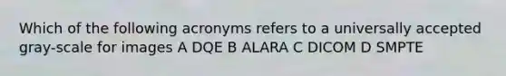 Which of the following acronyms refers to a universally accepted gray-scale for images A DQE B ALARA C DICOM D SMPTE