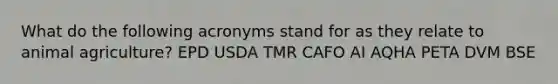 What do the following acronyms stand for as they relate to animal agriculture? EPD USDA TMR CAFO AI AQHA PETA DVM BSE