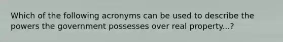 Which of the following acronyms can be used to describe the powers the government possesses over real property...?