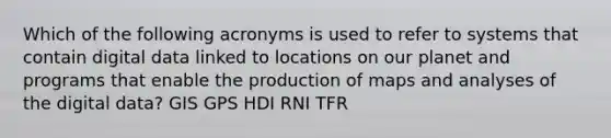 Which of the following acronyms is used to refer to systems that contain digital data linked to locations on our planet and programs that enable the production of maps and analyses of the digital data? GIS GPS HDI RNI TFR