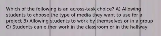 Which of the following is an across-task choice? A) Allowing students to choose the type of media they want to use for a project B) Allowing students to work by themselves or in a group C) Students can either work in the classroom or in the hallway