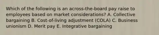 Which of the following is an​ across-the-board pay raise to employees based on market​ considerations? A. Collective bargaining B. ​Cost-of-living adjustment​ (COLA) C. Business unionism D. Merit pay E. Integrative bargaining