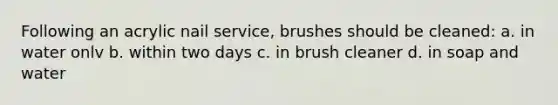 Following an acrylic nail service, brushes should be cleaned: a. in water onlv b. within two days c. in brush cleaner d. in soap and water