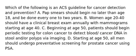 Which of the following is an ACS guideline for cancer detection and prevention? A. Pap smears should begin no later than age 18, and be done every one to two years. B. Women age 20-40 should have a clinical breast exam annually with mammograms starting at age 40. C. Beginning at age 50, patients should begin periodic testing for colon cancer to detect blood/ cancer DNA in stool and/or polyps via imaging. D. Starting at age 50, all men should undergo preventative screening for prostate cancer using PSA.