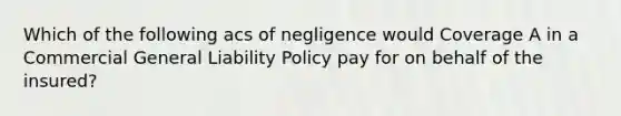 Which of the following acs of negligence would Coverage A in a Commercial General Liability Policy pay for on behalf of the insured?