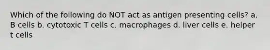 Which of the following do NOT act as antigen presenting cells? a. B cells b. cytotoxic T cells c. macrophages d. liver cells e. helper t cells