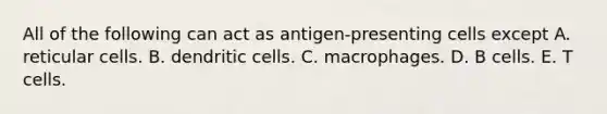 All of the following can act as antigen-presenting cells except A. reticular cells. B. dendritic cells. C. macrophages. D. B cells. E. T cells.