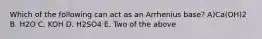 Which of the following can act as an Arrhenius base? A)Ca(OH)2 B. H2O C. KOH D. H2SO4 E. Two of the above