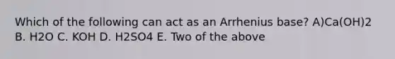 Which of the following can act as an Arrhenius base? A)Ca(OH)2 B. H2O C. KOH D. H2SO4 E. Two of the above