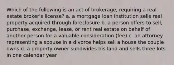 Which of the following is an act of brokerage, requiring a real estate broker's license? a. a mortgage loan institution sells real property acquired through foreclosure b. a person offers to sell, purchase, exchange, lease, or rent real estate on behalf of another person for a valuable consideration (fee) c. an attorney representing a spouse in a divorce helps sell a house the couple owns d. a property owner subdivides his land and sells three lots in one calendar year