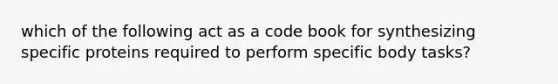 which of the following act as a code book for synthesizing specific proteins required to perform specific body tasks?