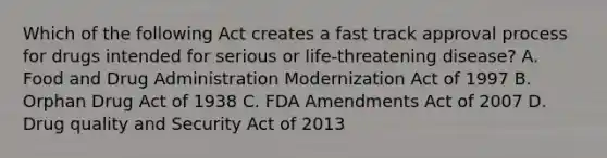 Which of the following Act creates a fast track approval process for drugs intended for serious or life-threatening disease? A. Food and Drug Administration Modernization Act of 1997 B. Orphan Drug Act of 1938 C. FDA Amendments Act of 2007 D. Drug quality and Security Act of 2013