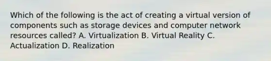 Which of the following is the act of creating a virtual version of components such as storage devices and computer network resources called? A. Virtualization B. Virtual Reality C. Actualization D. Realization