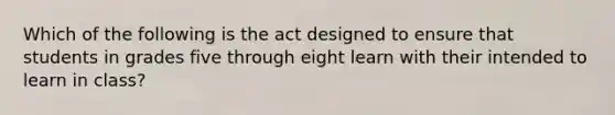 Which of the following is the act designed to ensure that students in grades five through eight learn with their intended to learn in class?