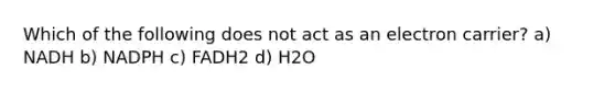 Which of the following does not act as an electron carrier? a) NADH b) NADPH c) FADH2 d) H2O